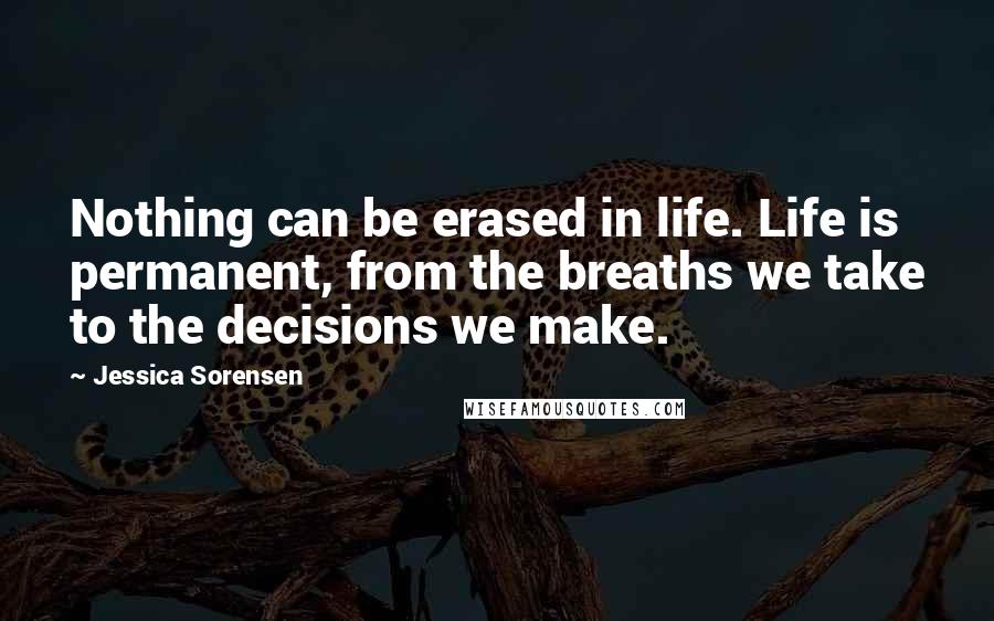 Jessica Sorensen Quotes: Nothing can be erased in life. Life is permanent, from the breaths we take to the decisions we make.