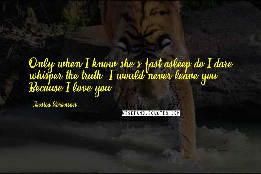 Jessica Sorensen Quotes: Only when I know she's fast asleep do I dare whisper the truth. I would never leave you ... Because I love you.