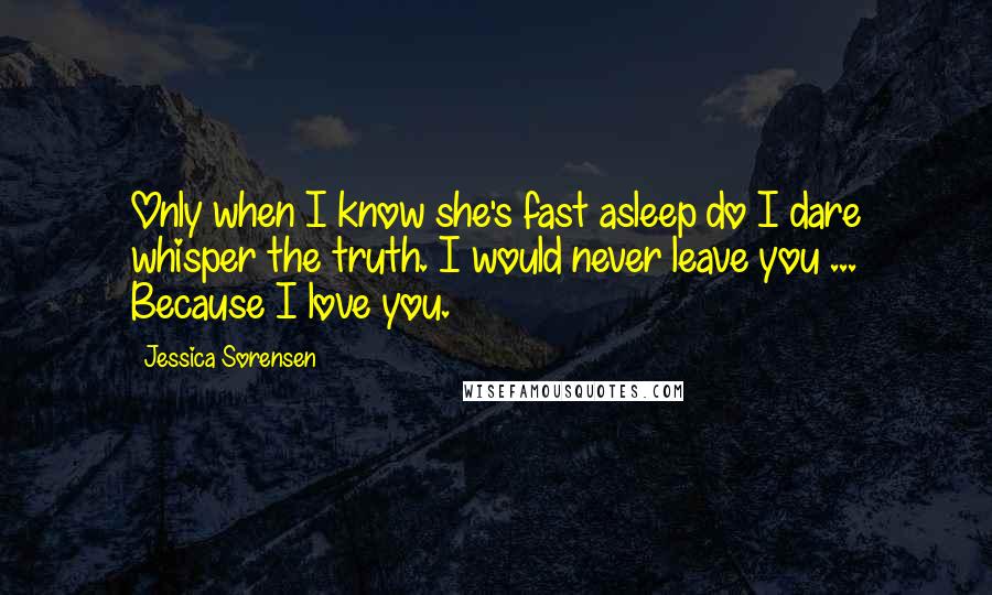Jessica Sorensen Quotes: Only when I know she's fast asleep do I dare whisper the truth. I would never leave you ... Because I love you.