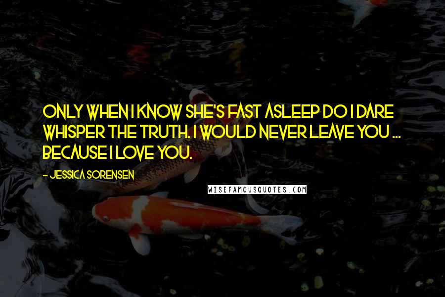 Jessica Sorensen Quotes: Only when I know she's fast asleep do I dare whisper the truth. I would never leave you ... Because I love you.