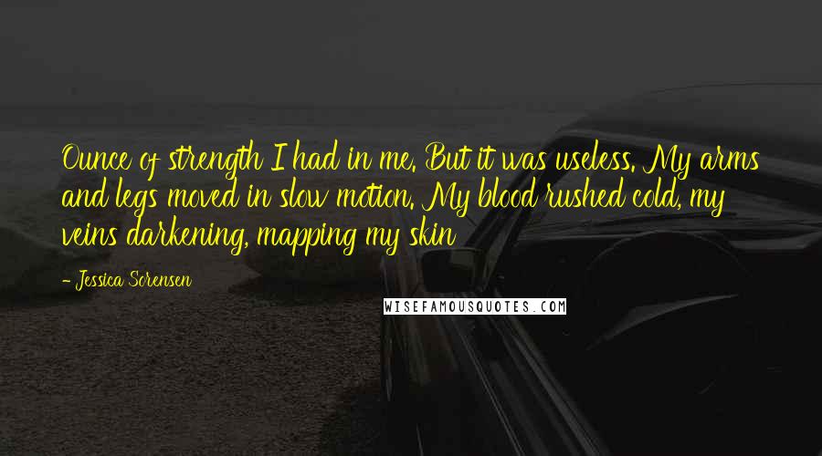 Jessica Sorensen Quotes: Ounce of strength I had in me. But it was useless. My arms and legs moved in slow motion. My blood rushed cold, my veins darkening, mapping my skin