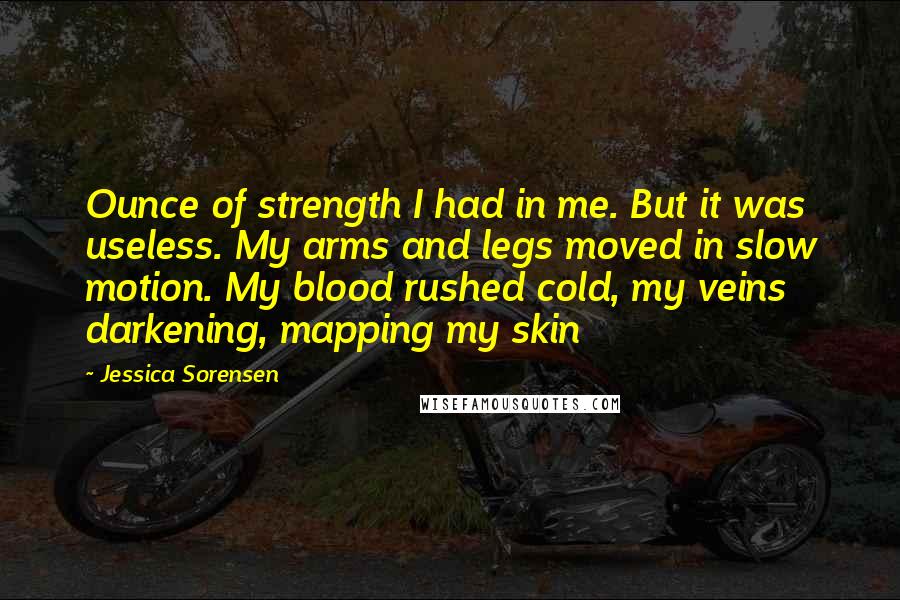 Jessica Sorensen Quotes: Ounce of strength I had in me. But it was useless. My arms and legs moved in slow motion. My blood rushed cold, my veins darkening, mapping my skin