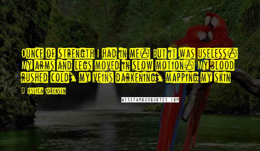 Jessica Sorensen Quotes: Ounce of strength I had in me. But it was useless. My arms and legs moved in slow motion. My blood rushed cold, my veins darkening, mapping my skin