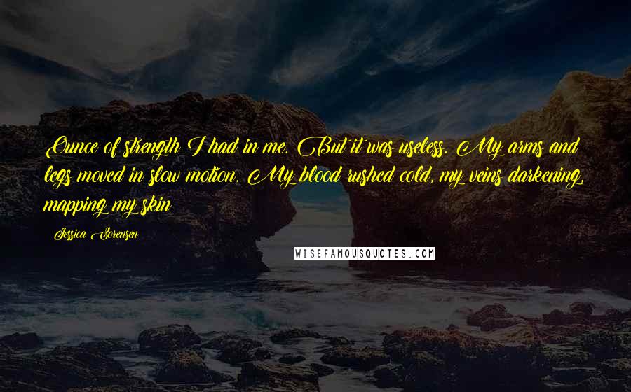 Jessica Sorensen Quotes: Ounce of strength I had in me. But it was useless. My arms and legs moved in slow motion. My blood rushed cold, my veins darkening, mapping my skin