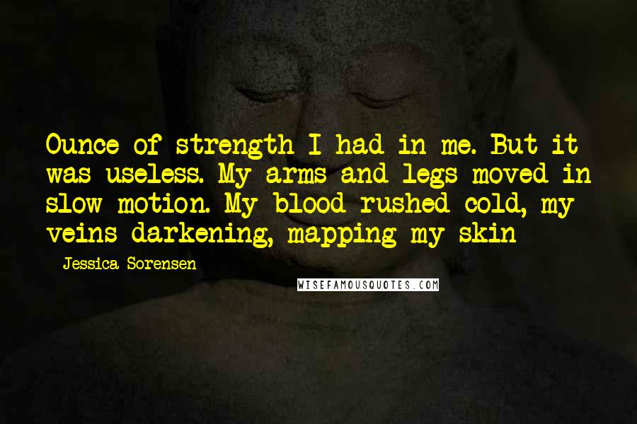 Jessica Sorensen Quotes: Ounce of strength I had in me. But it was useless. My arms and legs moved in slow motion. My blood rushed cold, my veins darkening, mapping my skin