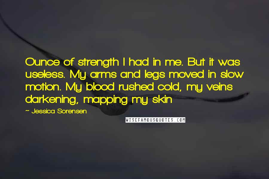 Jessica Sorensen Quotes: Ounce of strength I had in me. But it was useless. My arms and legs moved in slow motion. My blood rushed cold, my veins darkening, mapping my skin