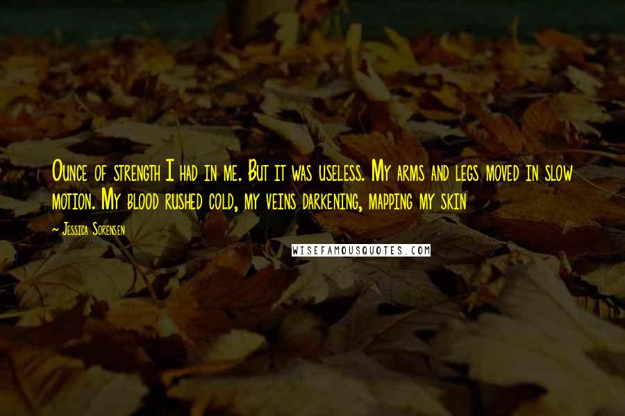 Jessica Sorensen Quotes: Ounce of strength I had in me. But it was useless. My arms and legs moved in slow motion. My blood rushed cold, my veins darkening, mapping my skin