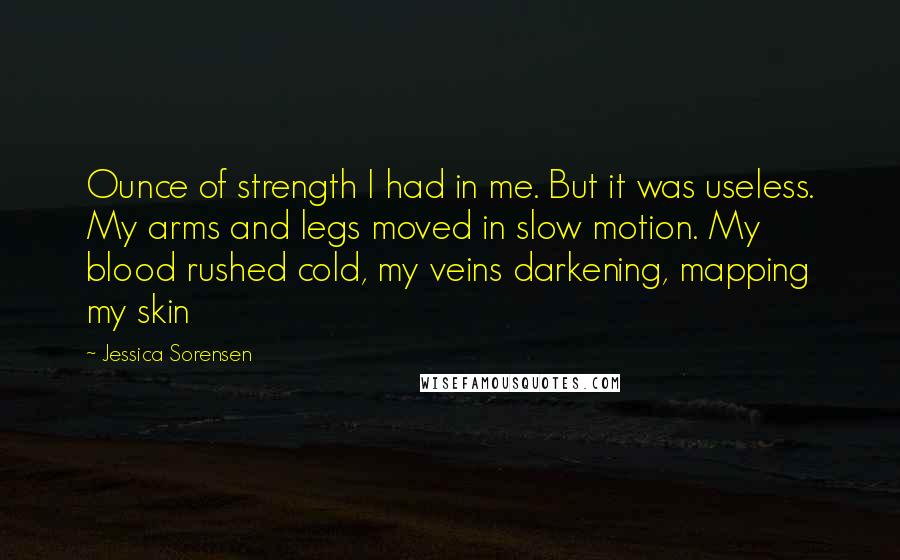 Jessica Sorensen Quotes: Ounce of strength I had in me. But it was useless. My arms and legs moved in slow motion. My blood rushed cold, my veins darkening, mapping my skin