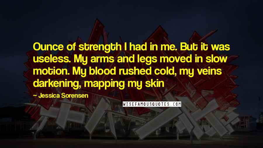 Jessica Sorensen Quotes: Ounce of strength I had in me. But it was useless. My arms and legs moved in slow motion. My blood rushed cold, my veins darkening, mapping my skin