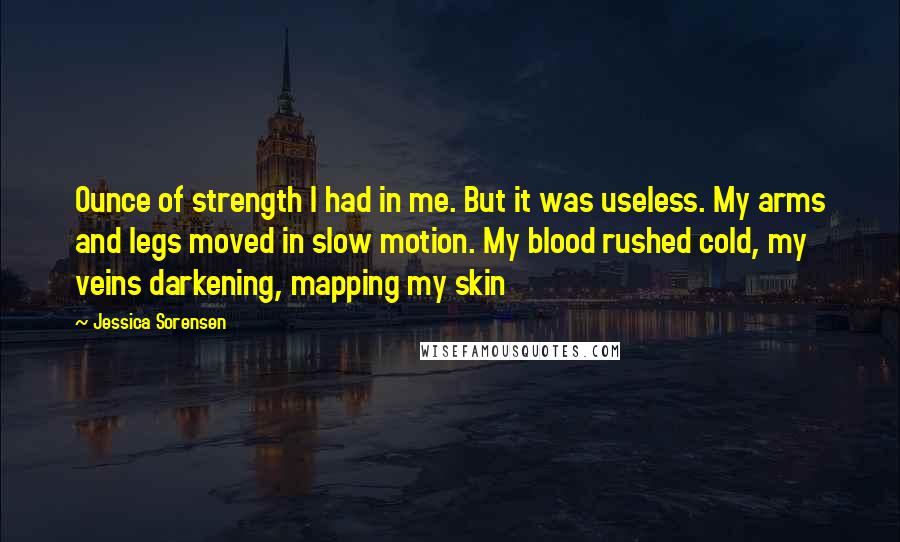 Jessica Sorensen Quotes: Ounce of strength I had in me. But it was useless. My arms and legs moved in slow motion. My blood rushed cold, my veins darkening, mapping my skin