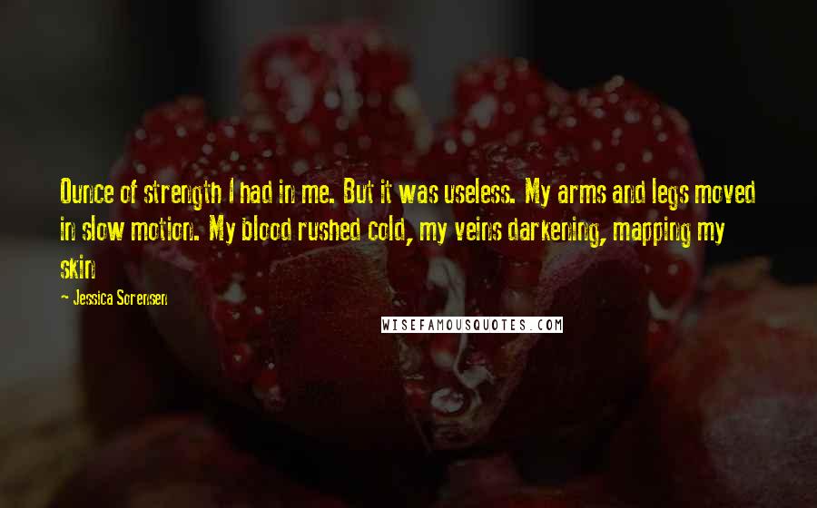 Jessica Sorensen Quotes: Ounce of strength I had in me. But it was useless. My arms and legs moved in slow motion. My blood rushed cold, my veins darkening, mapping my skin