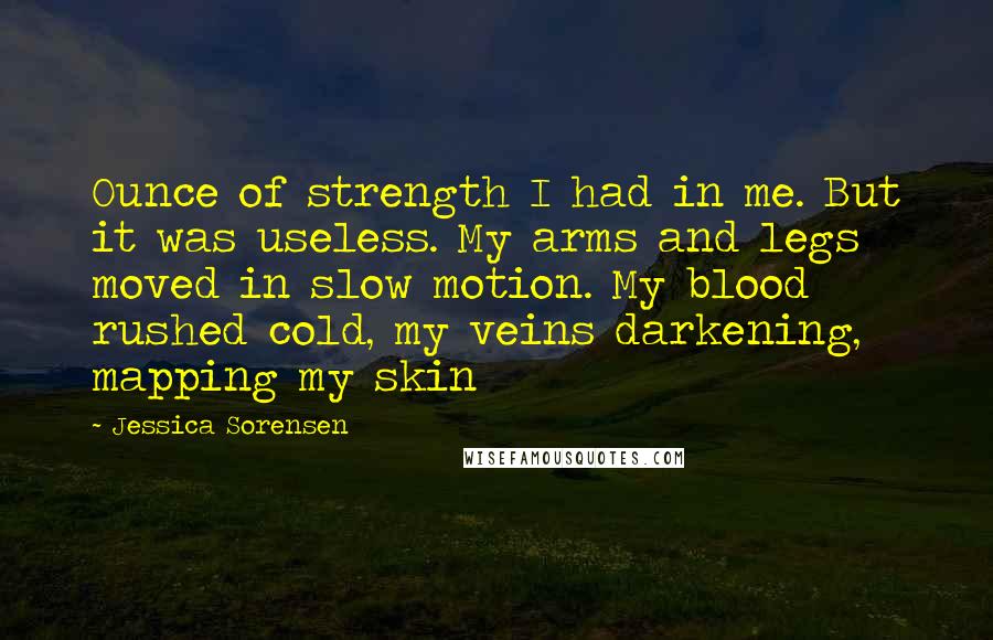 Jessica Sorensen Quotes: Ounce of strength I had in me. But it was useless. My arms and legs moved in slow motion. My blood rushed cold, my veins darkening, mapping my skin