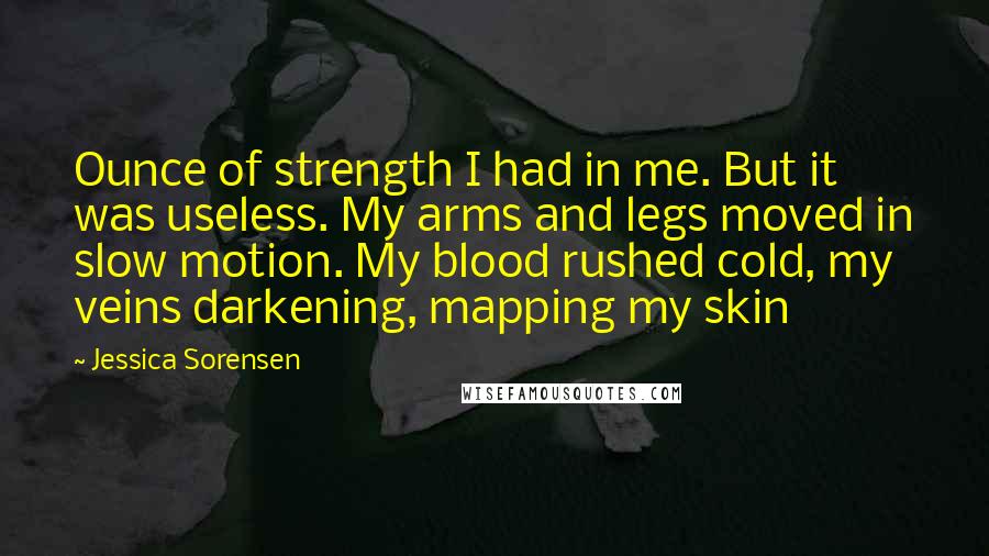 Jessica Sorensen Quotes: Ounce of strength I had in me. But it was useless. My arms and legs moved in slow motion. My blood rushed cold, my veins darkening, mapping my skin