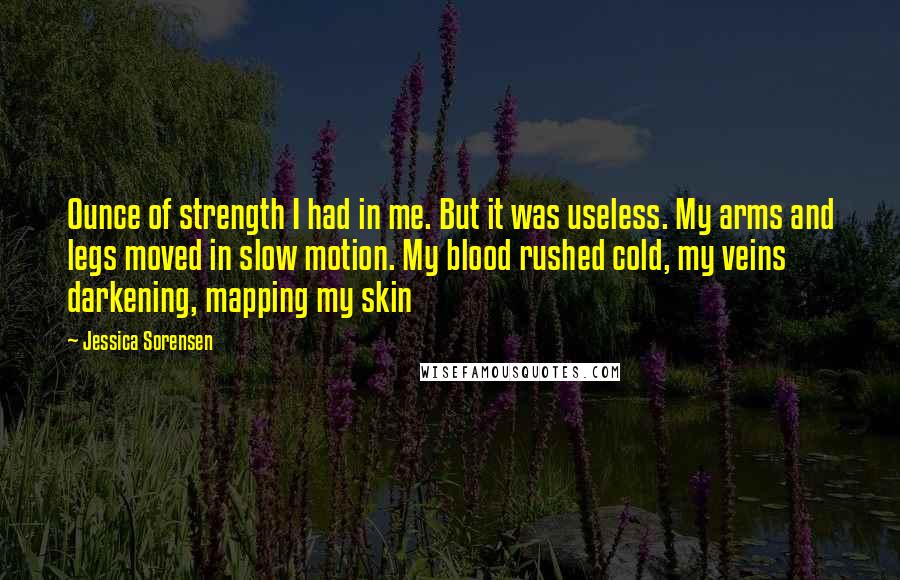 Jessica Sorensen Quotes: Ounce of strength I had in me. But it was useless. My arms and legs moved in slow motion. My blood rushed cold, my veins darkening, mapping my skin