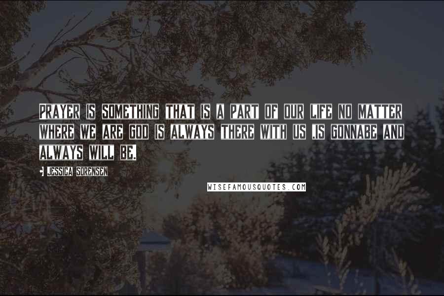 Jessica Sorensen Quotes: Prayer is something that is a part of our life no matter where we are god is always there with us ,is gonnabe and always will be.