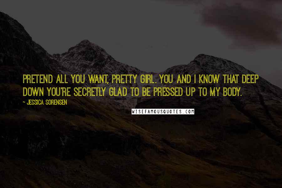 Jessica Sorensen Quotes: Pretend all you want, pretty girl. You and I know that deep down you're secretly glad to be pressed up to my body.