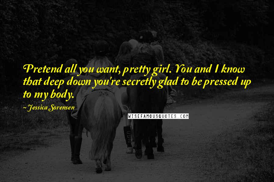 Jessica Sorensen Quotes: Pretend all you want, pretty girl. You and I know that deep down you're secretly glad to be pressed up to my body.