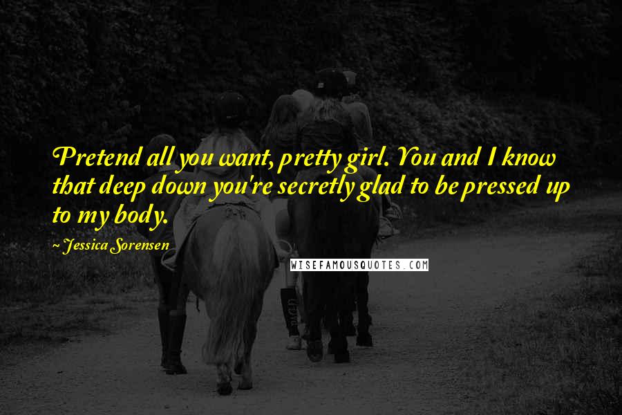 Jessica Sorensen Quotes: Pretend all you want, pretty girl. You and I know that deep down you're secretly glad to be pressed up to my body.