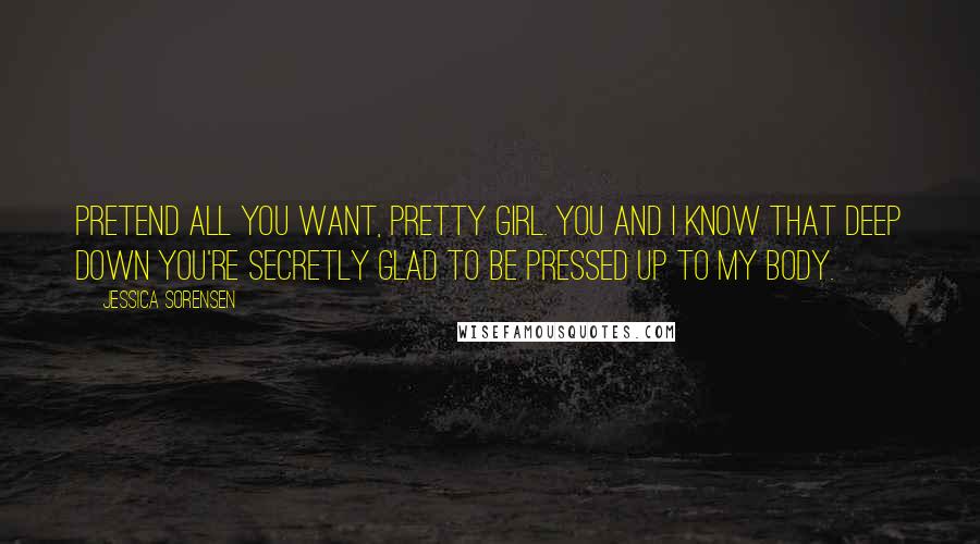 Jessica Sorensen Quotes: Pretend all you want, pretty girl. You and I know that deep down you're secretly glad to be pressed up to my body.