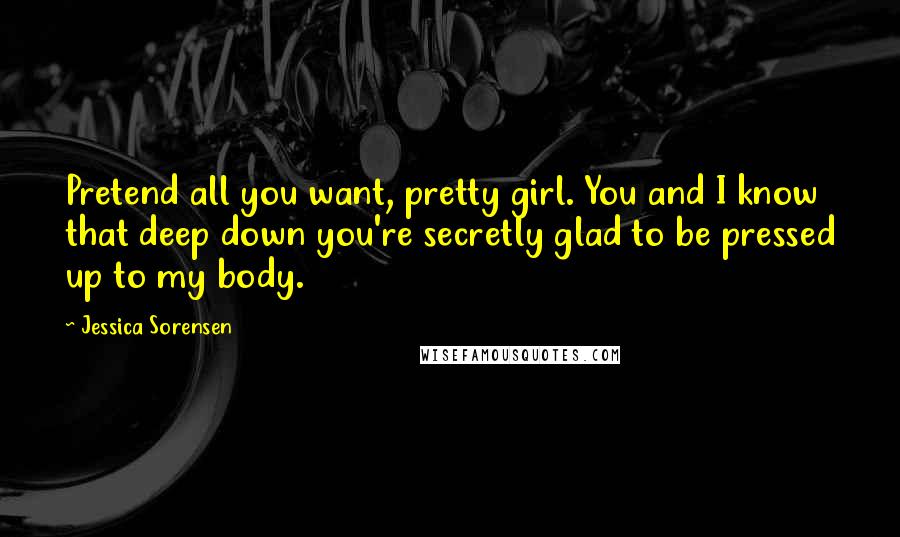 Jessica Sorensen Quotes: Pretend all you want, pretty girl. You and I know that deep down you're secretly glad to be pressed up to my body.