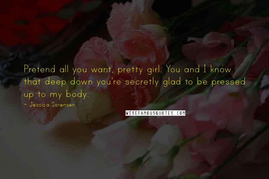 Jessica Sorensen Quotes: Pretend all you want, pretty girl. You and I know that deep down you're secretly glad to be pressed up to my body.