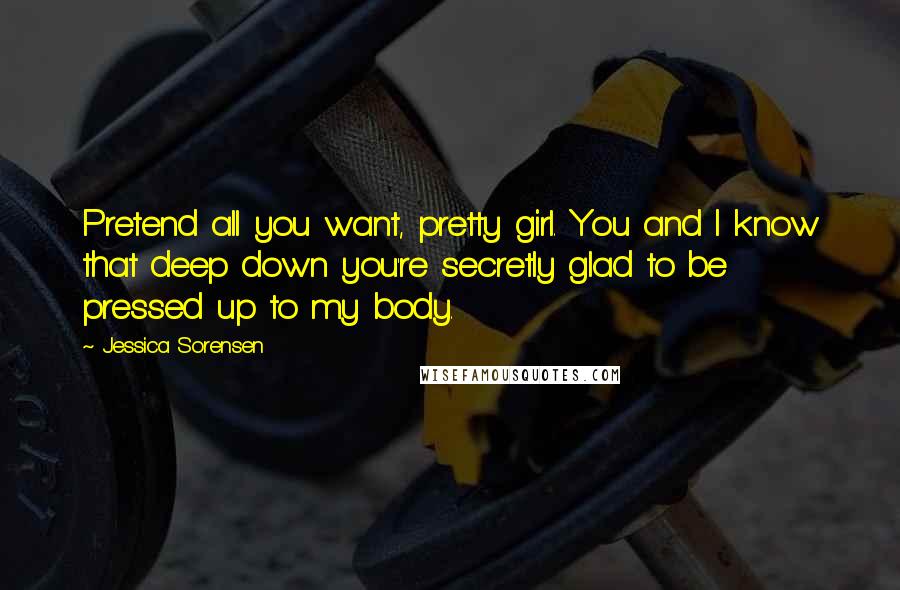 Jessica Sorensen Quotes: Pretend all you want, pretty girl. You and I know that deep down you're secretly glad to be pressed up to my body.