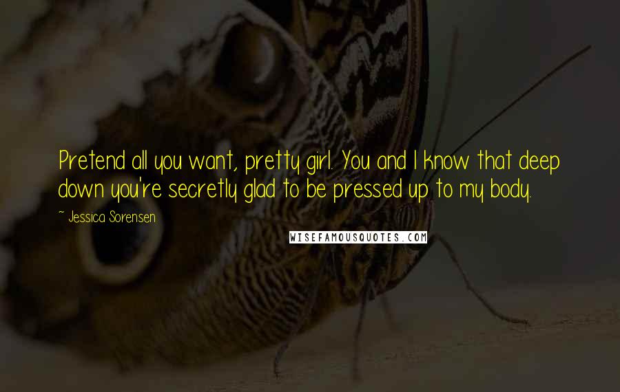 Jessica Sorensen Quotes: Pretend all you want, pretty girl. You and I know that deep down you're secretly glad to be pressed up to my body.