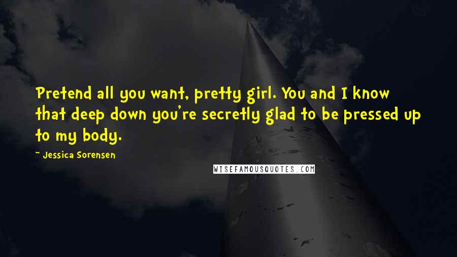 Jessica Sorensen Quotes: Pretend all you want, pretty girl. You and I know that deep down you're secretly glad to be pressed up to my body.