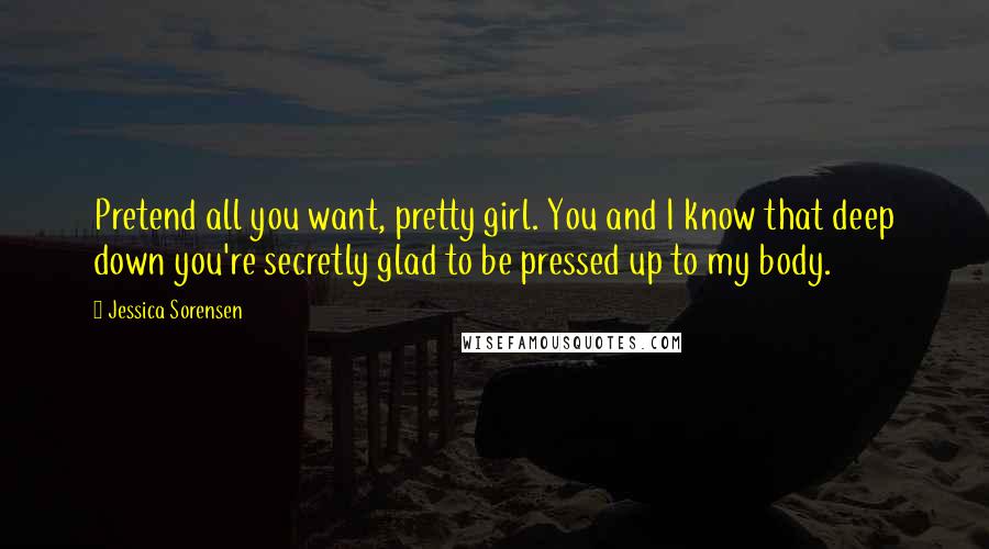 Jessica Sorensen Quotes: Pretend all you want, pretty girl. You and I know that deep down you're secretly glad to be pressed up to my body.