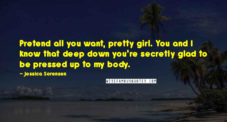 Jessica Sorensen Quotes: Pretend all you want, pretty girl. You and I know that deep down you're secretly glad to be pressed up to my body.