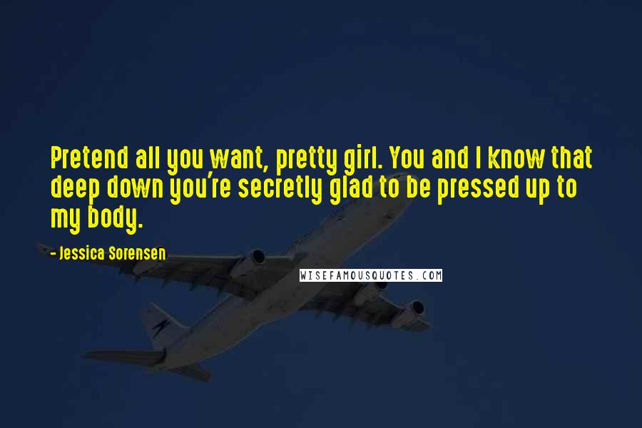 Jessica Sorensen Quotes: Pretend all you want, pretty girl. You and I know that deep down you're secretly glad to be pressed up to my body.