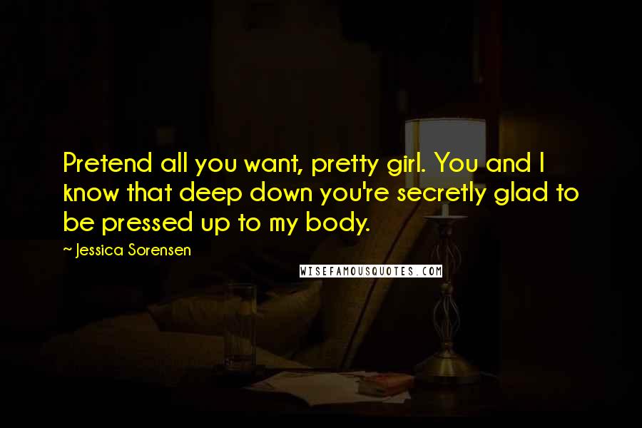 Jessica Sorensen Quotes: Pretend all you want, pretty girl. You and I know that deep down you're secretly glad to be pressed up to my body.