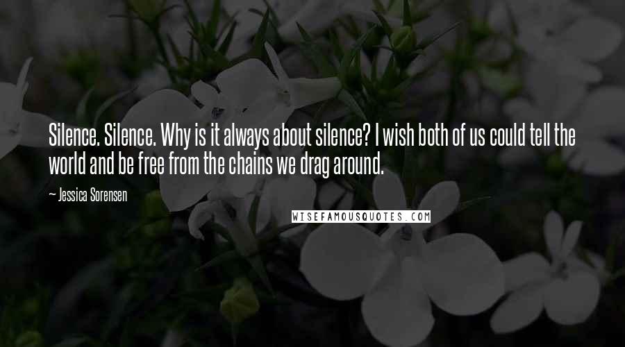 Jessica Sorensen Quotes: Silence. Silence. Why is it always about silence? I wish both of us could tell the world and be free from the chains we drag around.