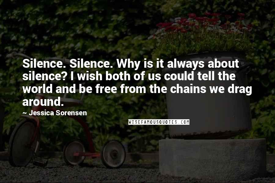 Jessica Sorensen Quotes: Silence. Silence. Why is it always about silence? I wish both of us could tell the world and be free from the chains we drag around.