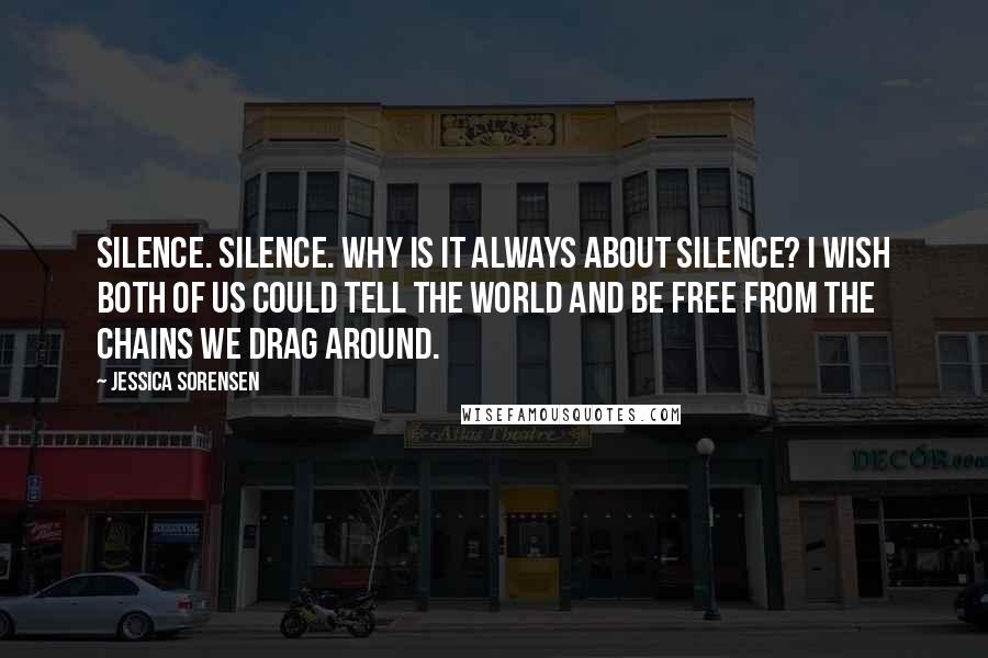 Jessica Sorensen Quotes: Silence. Silence. Why is it always about silence? I wish both of us could tell the world and be free from the chains we drag around.