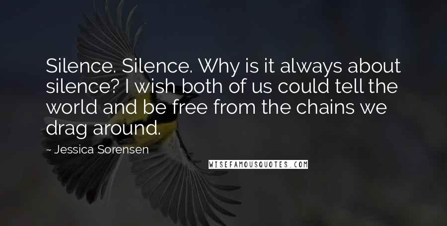 Jessica Sorensen Quotes: Silence. Silence. Why is it always about silence? I wish both of us could tell the world and be free from the chains we drag around.