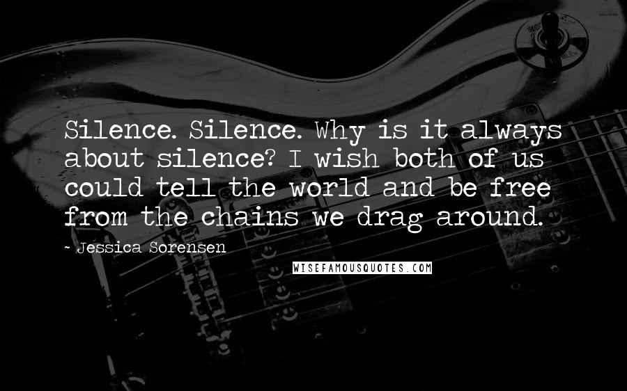 Jessica Sorensen Quotes: Silence. Silence. Why is it always about silence? I wish both of us could tell the world and be free from the chains we drag around.
