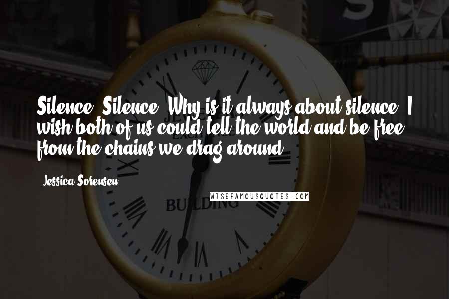 Jessica Sorensen Quotes: Silence. Silence. Why is it always about silence? I wish both of us could tell the world and be free from the chains we drag around.