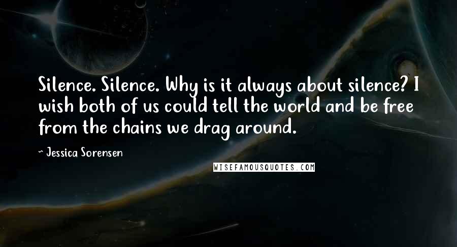 Jessica Sorensen Quotes: Silence. Silence. Why is it always about silence? I wish both of us could tell the world and be free from the chains we drag around.