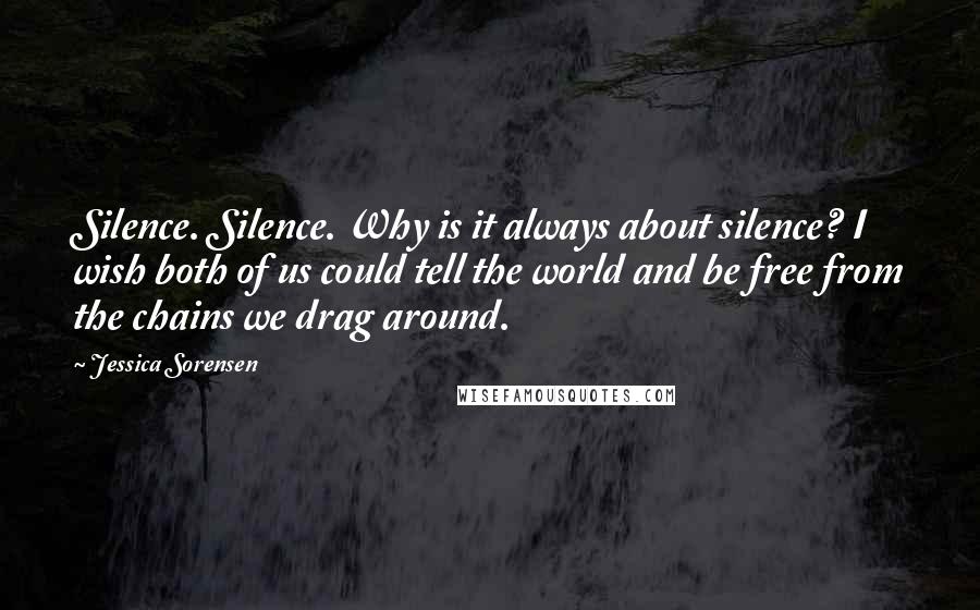 Jessica Sorensen Quotes: Silence. Silence. Why is it always about silence? I wish both of us could tell the world and be free from the chains we drag around.