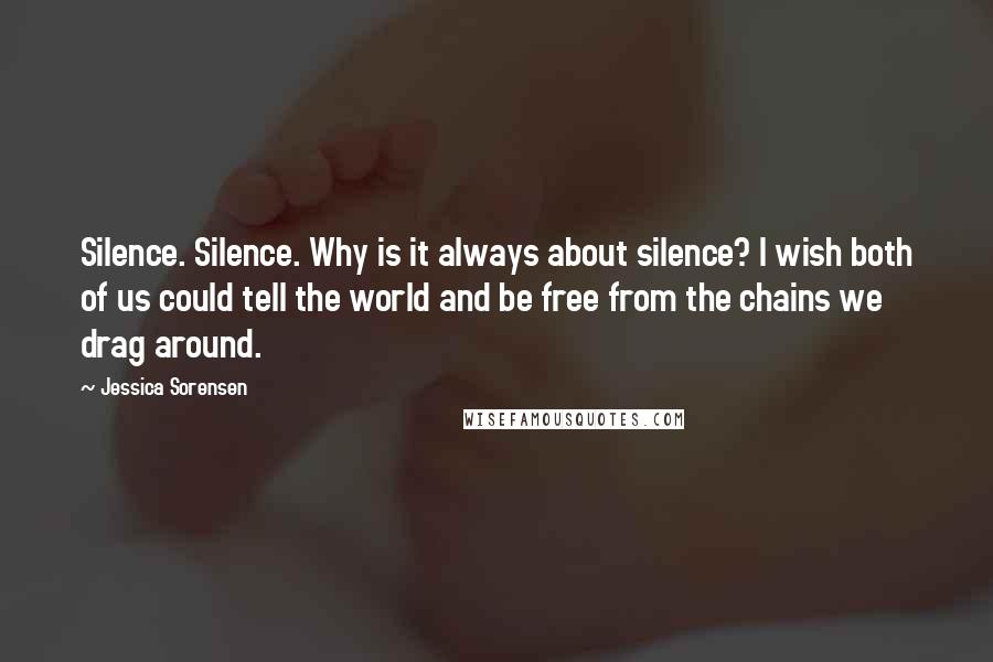 Jessica Sorensen Quotes: Silence. Silence. Why is it always about silence? I wish both of us could tell the world and be free from the chains we drag around.