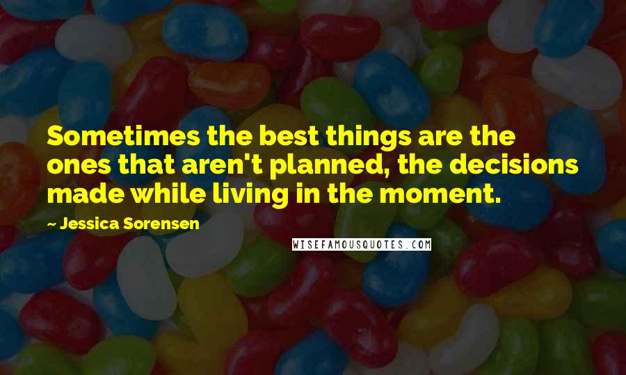 Jessica Sorensen Quotes: Sometimes the best things are the ones that aren't planned, the decisions made while living in the moment.