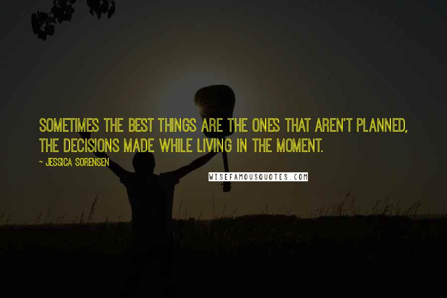 Jessica Sorensen Quotes: Sometimes the best things are the ones that aren't planned, the decisions made while living in the moment.