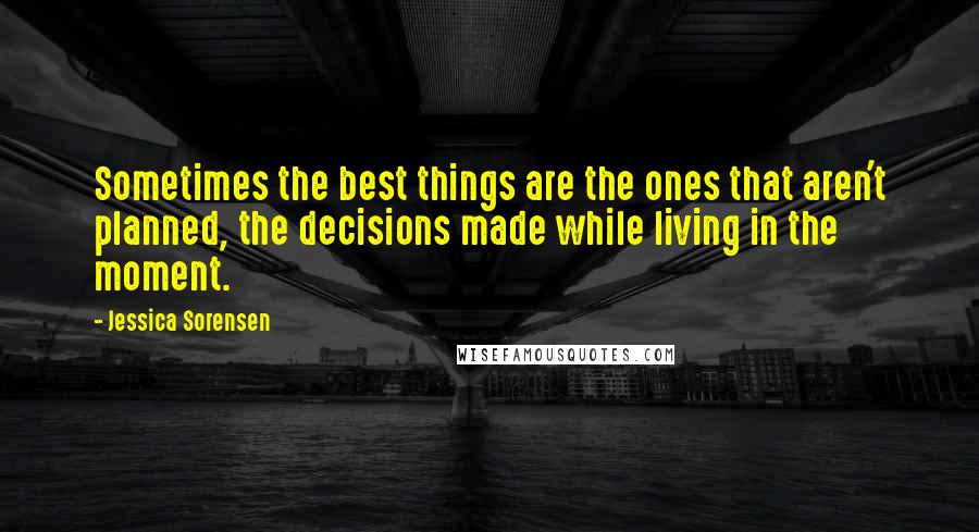 Jessica Sorensen Quotes: Sometimes the best things are the ones that aren't planned, the decisions made while living in the moment.