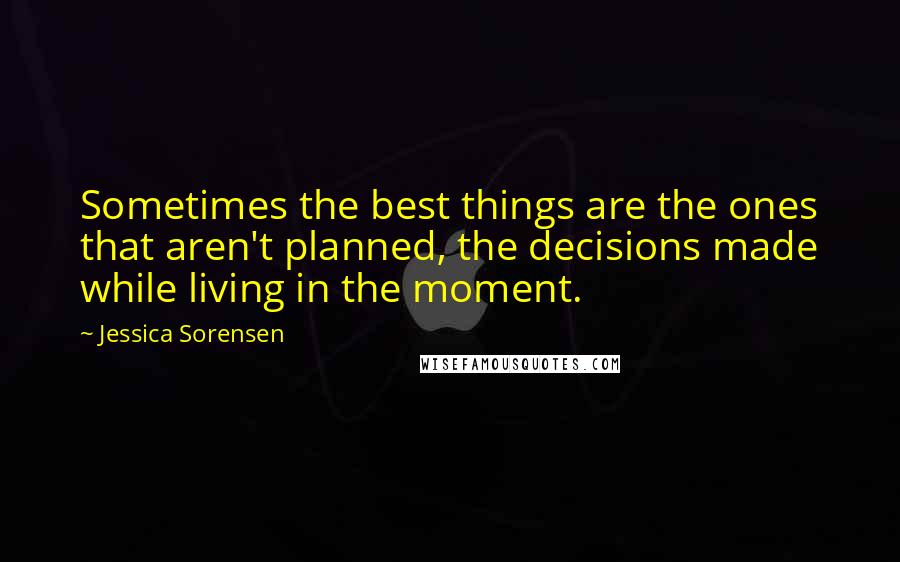 Jessica Sorensen Quotes: Sometimes the best things are the ones that aren't planned, the decisions made while living in the moment.