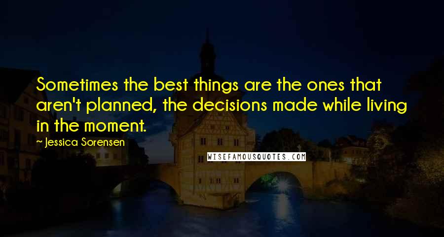 Jessica Sorensen Quotes: Sometimes the best things are the ones that aren't planned, the decisions made while living in the moment.