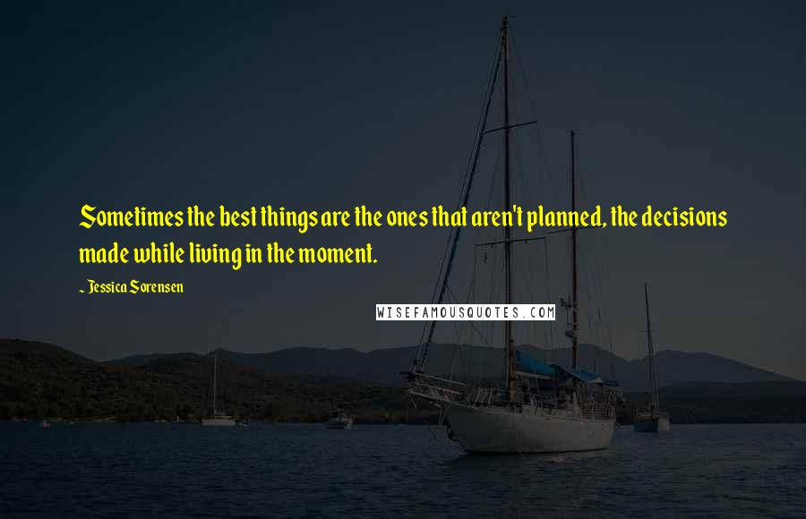 Jessica Sorensen Quotes: Sometimes the best things are the ones that aren't planned, the decisions made while living in the moment.