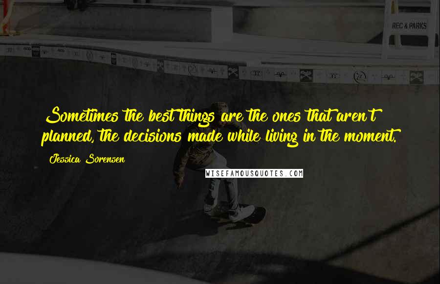 Jessica Sorensen Quotes: Sometimes the best things are the ones that aren't planned, the decisions made while living in the moment.