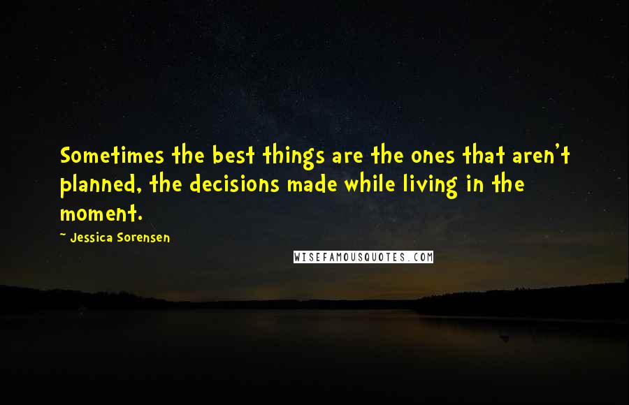 Jessica Sorensen Quotes: Sometimes the best things are the ones that aren't planned, the decisions made while living in the moment.