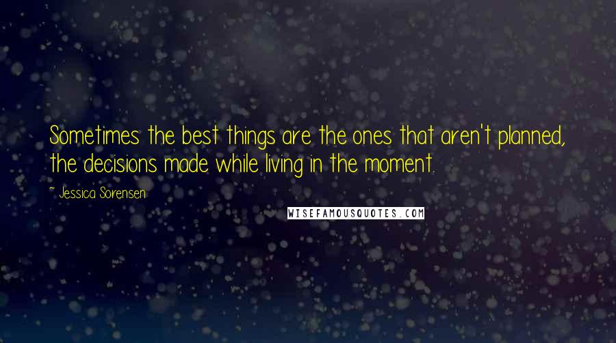 Jessica Sorensen Quotes: Sometimes the best things are the ones that aren't planned, the decisions made while living in the moment.